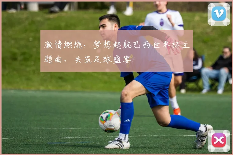 激情燃烧，梦想起航巴西世界杯主题曲，共筑足球盛宴