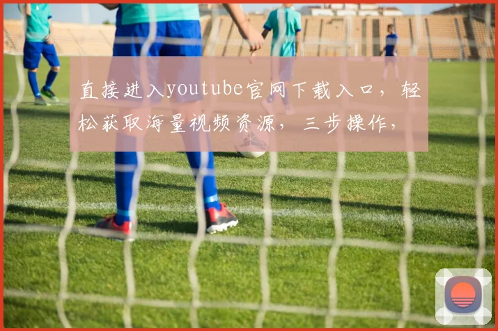直接进入youtube官网下载入口，轻松获取海量视频资源，三步操作，高效便捷