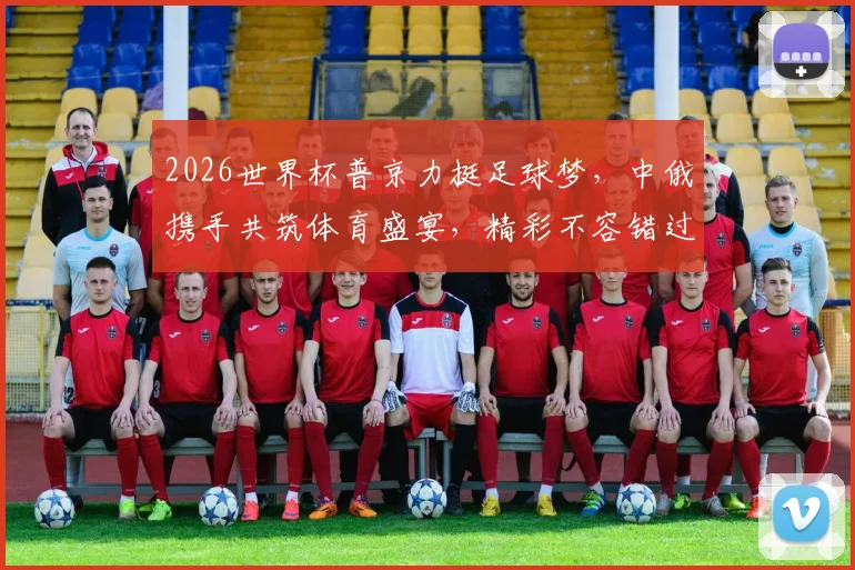 2026世界杯普京力挺足球梦，中俄携手共筑体育盛宴，精彩不容错过