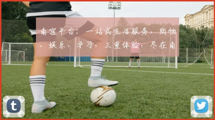 南宫平台：一站式生活服务，购物、娱乐、学习，三重体验，尽在南宫，等你探索