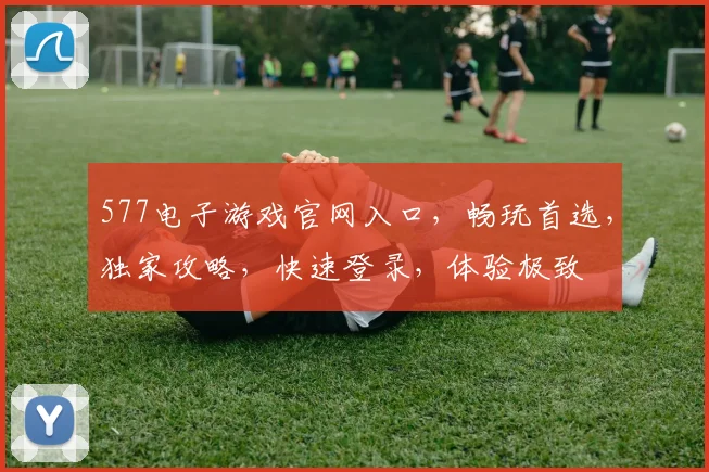 577电子游戏官网入口，畅玩首选，独家攻略，快速登录，体验极致