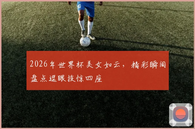 2026年世界杯美女如云，精彩瞬间盘点逗眼技惊四座