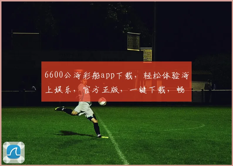 6600公海彩船app下载，轻松体验海上娱乐，官方正版，一键下载，畅游无界，三重惊喜等你来