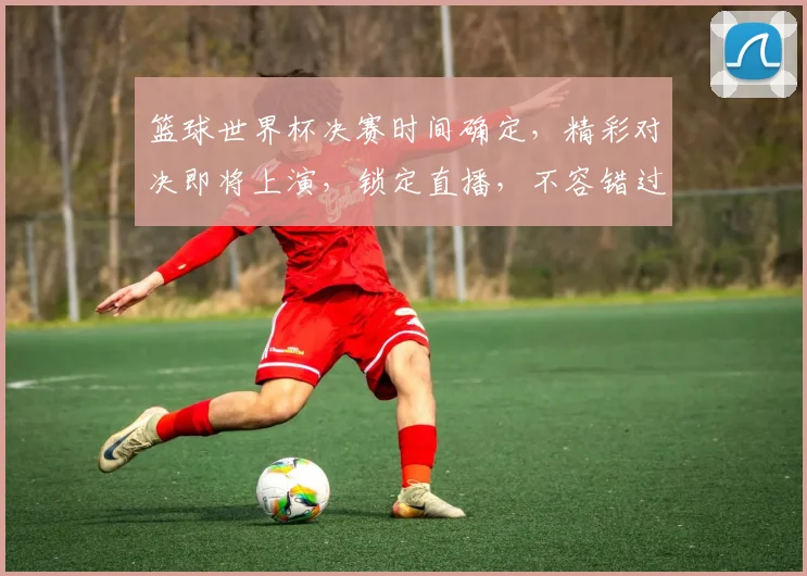 篮球世界杯决赛时间确定，精彩对决即将上演，锁定直播，不容错过